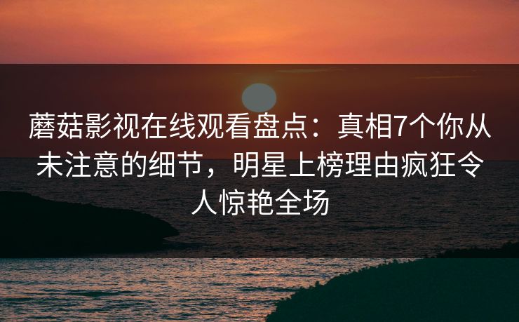 蘑菇影视在线观看盘点：真相7个你从未注意的细节，明星上榜理由疯狂令人惊艳全场