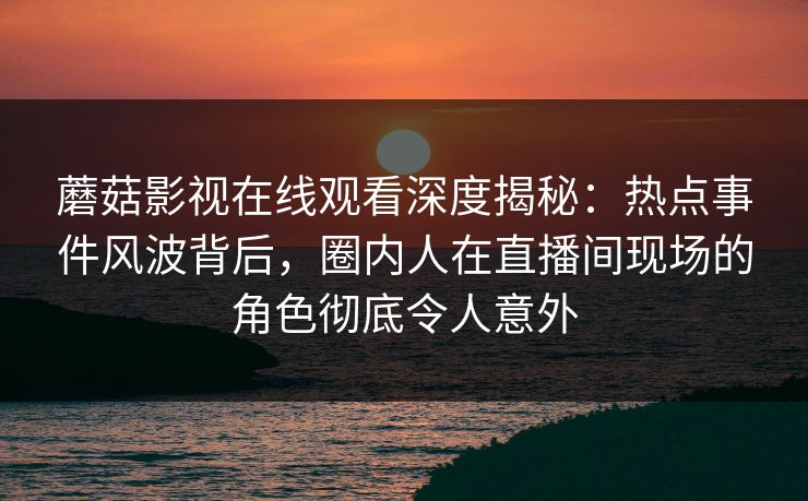 蘑菇影视在线观看深度揭秘：热点事件风波背后，圈内人在直播间现场的角色彻底令人意外