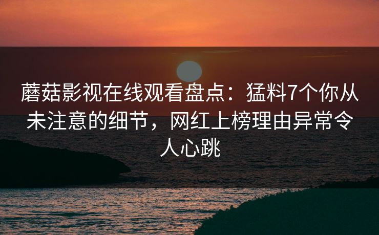 蘑菇影视在线观看盘点：猛料7个你从未注意的细节，网红上榜理由异常令人心跳