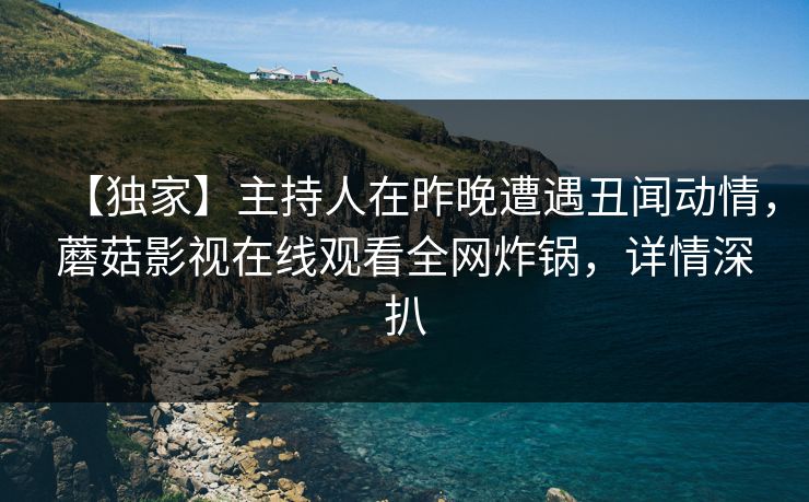 【独家】主持人在昨晚遭遇丑闻动情，蘑菇影视在线观看全网炸锅，详情深扒