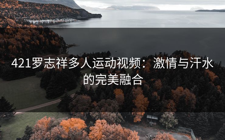 421罗志祥多人运动视频：激情与汗水的完美融合