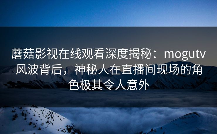 蘑菇影视在线观看深度揭秘：mogutv风波背后，神秘人在直播间现场的角色极其令人意外