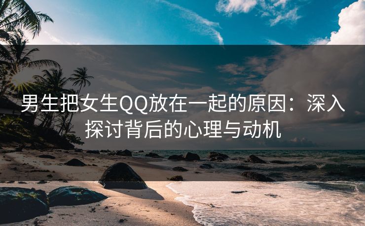 男生把女生QQ放在一起的原因：深入探讨背后的心理与动机