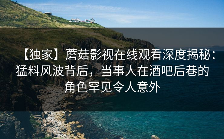 【独家】蘑菇影视在线观看深度揭秘：猛料风波背后，当事人在酒吧后巷的角色罕见令人意外