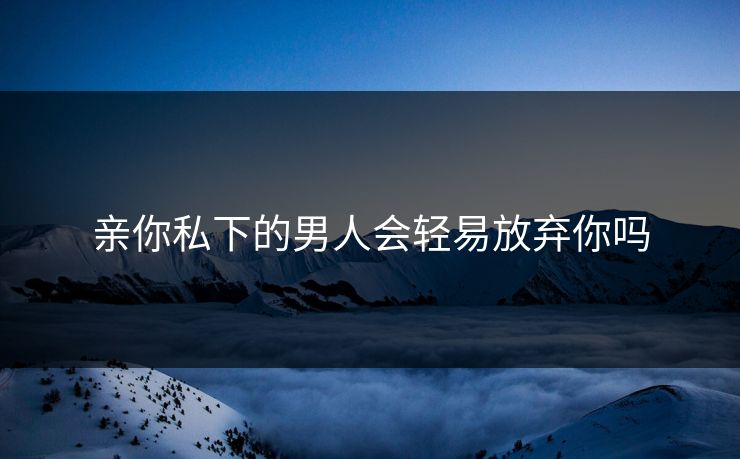 亲你私下的男人会轻易放弃你吗