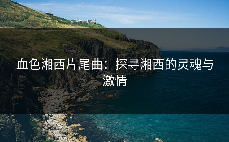 血色湘西片尾曲:探寻湘西的灵魂与激情 血色湘西片尾曲:探寻湘西的灵魂与激情
