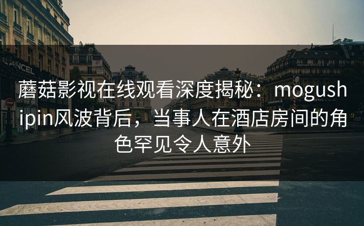 蘑菇影视在线观看深度揭秘:mogushipin风波背后,当事人在酒店房间的角色罕见令人意外 蘑菇影视在线观看深度揭秘:mogushipin风波背后,当事人在酒店房间的角色罕见令人意外