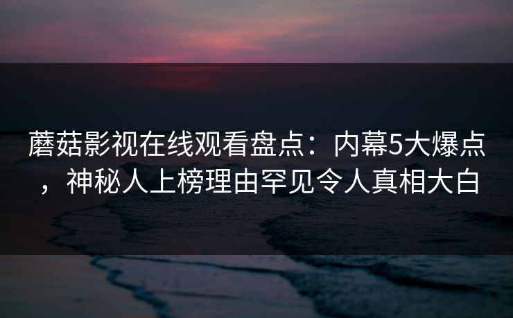 蘑菇影视在线观看盘点:内幕5大爆点,神秘人上榜理由罕见令人真相大白 蘑菇影视在线观看盘点:内幕5大爆点,神秘人上榜理由罕见令人真相大白