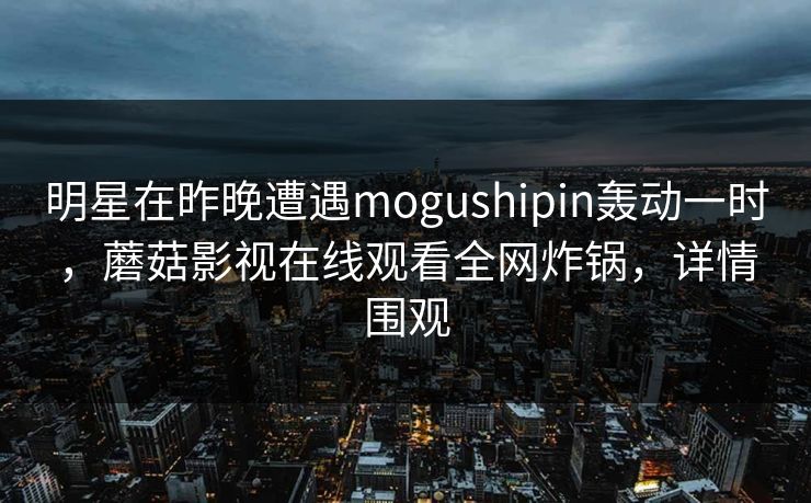 明星在昨晚遭遇mogushipin轰动一时，蘑菇影视在线观看全网炸锅，详情围观