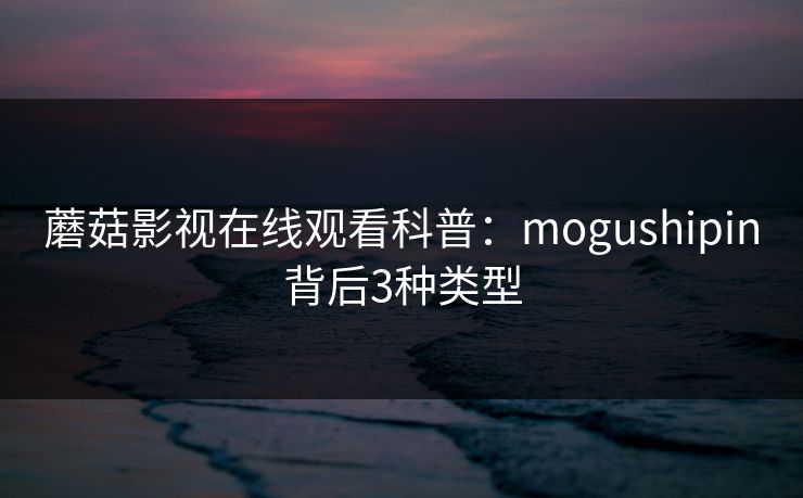 蘑菇影视在线观看科普:mogushipin背后3种类型 蘑菇影视在线观看科普:mogushipin背后3种类型