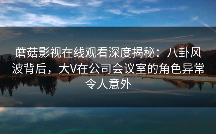 蘑菇影视在线观看深度揭秘:八卦风波背后,大V在公司会议室的角色异常令人意外 蘑菇影视在线观看深度揭秘:八卦风波背后,大V在公司会议室的角色异常令人意外