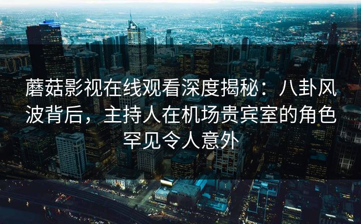 蘑菇影视在线观看深度揭秘:八卦风波背后,主持人在机场贵宾室的角色罕见令人意外 蘑菇影视在线观看深度揭秘:八卦风波背后,主持人在机场贵宾室的角色罕见令人意外