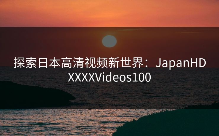探索日本高清视频新世界：JapanHDXXXXVideos100