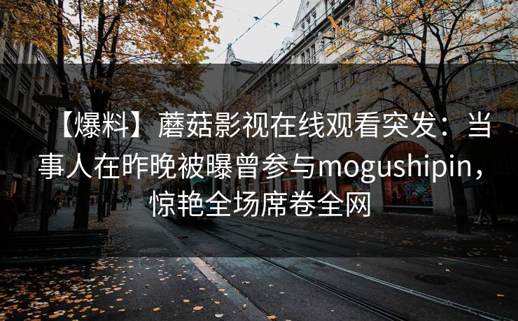 【爆料】蘑菇影视在线观看突发:当事人在昨晚被曝曾参与mogushipin,惊艳全场席卷全网 【爆料】蘑菇影视在线观看突发:当事人在昨晚被曝曾参与mogushipin,惊艳全场席卷全网