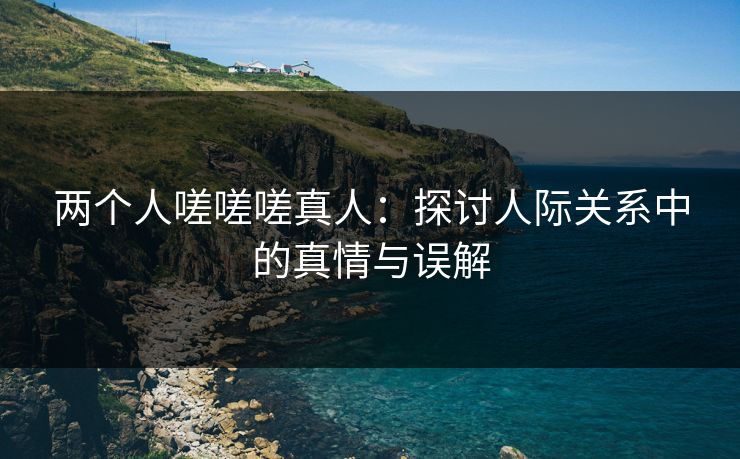 两个人嗟嗟嗟真人：探讨人际关系中的真情与误解
