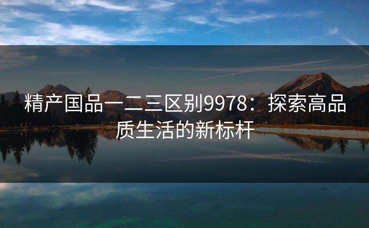 精产国品一二三区别9978:探索高品质生活的新标杆 精产国品一二三区别9978:探索高品质生活的新标杆