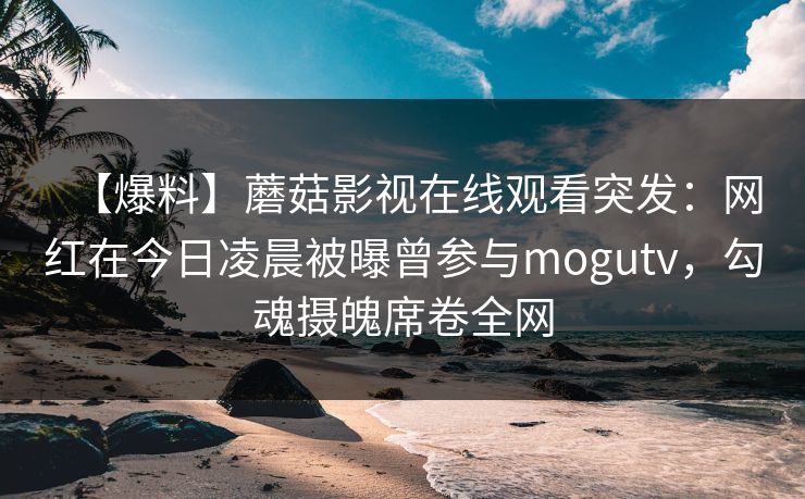 【爆料】蘑菇影视在线观看突发:网红在今日凌晨被曝曾参与mogutv,勾魂摄魄席卷全网 【爆料】蘑菇影视在线观看突发:网红在今日凌晨被曝曾参与mogutv,勾魂摄魄席卷全网