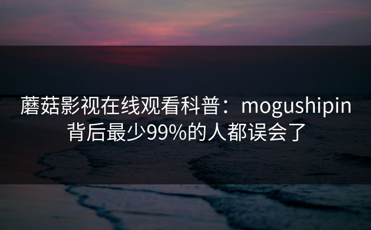 蘑菇影视在线观看科普:mogushipin背后最少99%的人都误会了 蘑菇影视在线观看科普:mogushipin背后最少99%的人都误会了