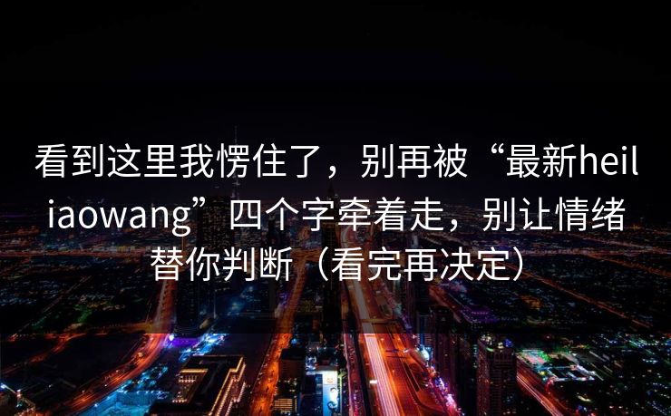 看到这里我愣住了，别再被“最新heiliaowang”四个字牵着走，别让情绪替你判断（看完再决定）
