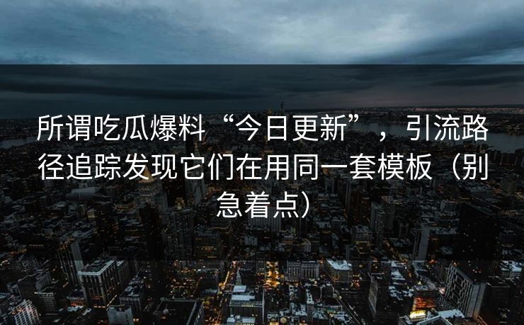 所谓吃瓜爆料“今日更新”，引流路径追踪发现它们在用同一套模板（别急着点）