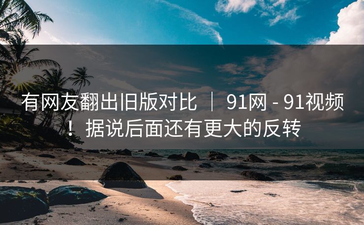 有网友翻出旧版对比 | 91网 - 91视频!据说后面还有更大的反转 有网友翻出旧版对比 | 91网 - 91视频!据说后面还有更大的反转