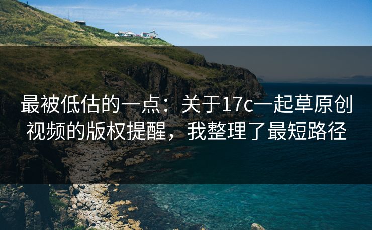 最被低估的一点:关于17c一起草原创视频的版权提醒,我整理了最短路径 最被低估的一点:关于17c一起草原创视频的版权提醒,我整理了最短路径