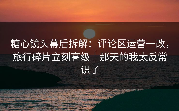 糖心镜头幕后拆解:评论区运营一改,旅行碎片立刻高级|那天的我太反常识了 糖心镜头幕后拆解:评论区运营一改,旅行碎片立刻高级|那天的我太反常识了