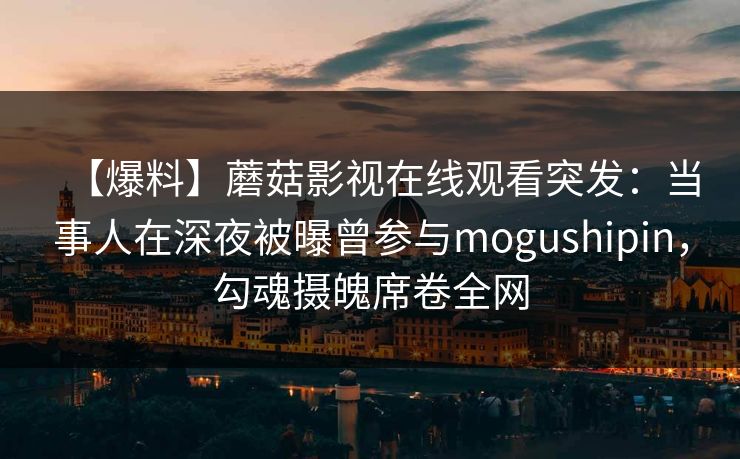 【爆料】蘑菇影视在线观看突发：当事人在深夜被曝曾参与mogushipin，勾魂摄魄席卷全网