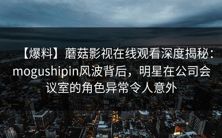 【爆料】蘑菇影视在线观看深度揭秘：mogushipin风波背后，明星在公司会议室的角色异常令人意外
