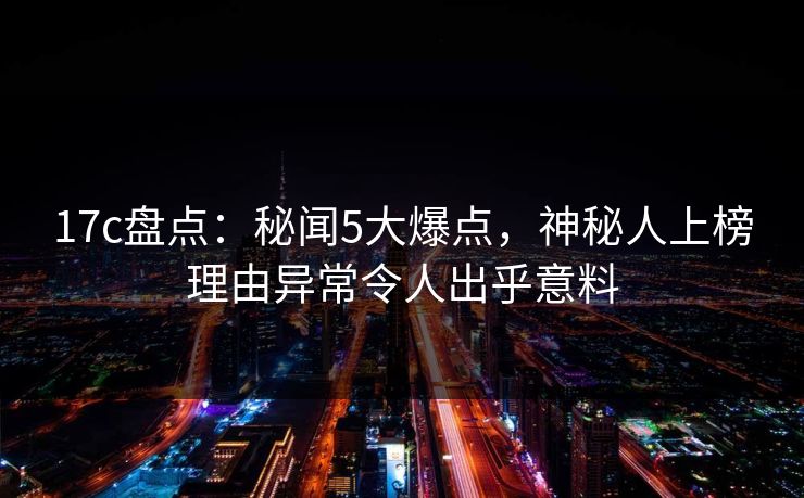 17c盘点：秘闻5大爆点，神秘人上榜理由异常令人出乎意料