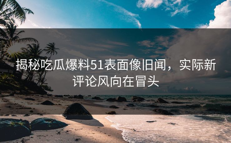 揭秘吃瓜爆料51表面像旧闻，实际新评论风向在冒头