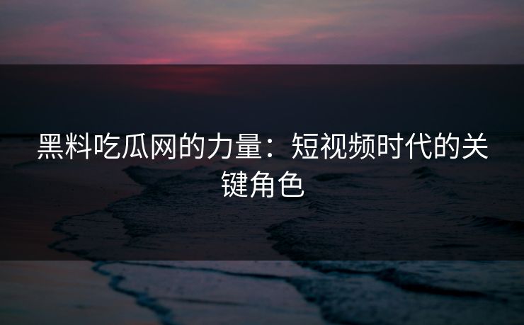 黑料吃瓜网的力量：短视频时代的关键角色